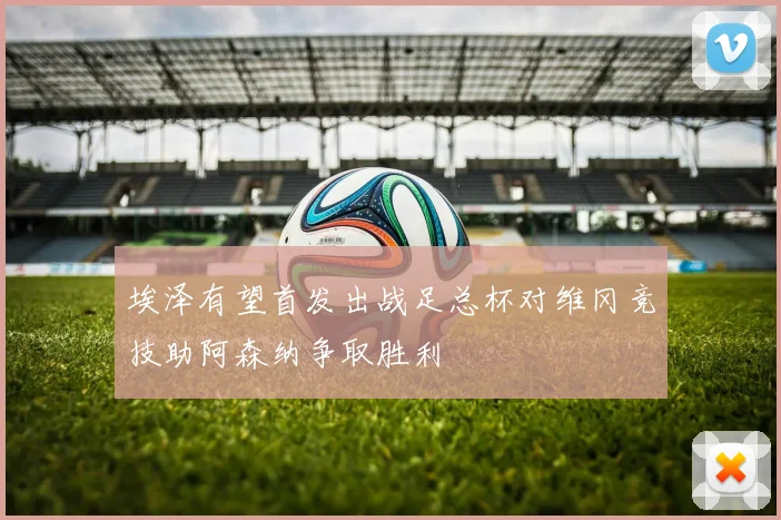 埃泽有望首发出战足总杯对维冈竞技助阿森纳争取胜利