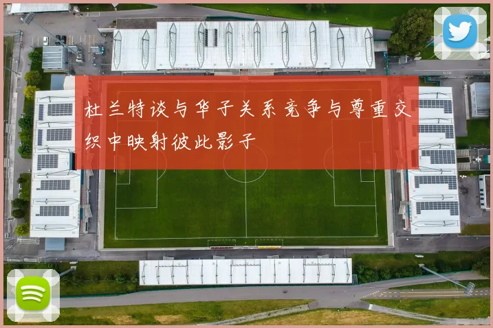 杜兰特谈与华子关系竞争与尊重交织中映射彼此影子