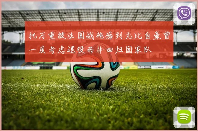 托万重披法国战袍感到无比自豪曾一度考虑退役而非回归国家队
