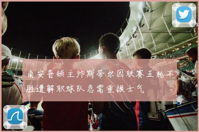 南安普顿主帅斯蒂尔因联赛五轮不胜遭解职球队急需重振士气