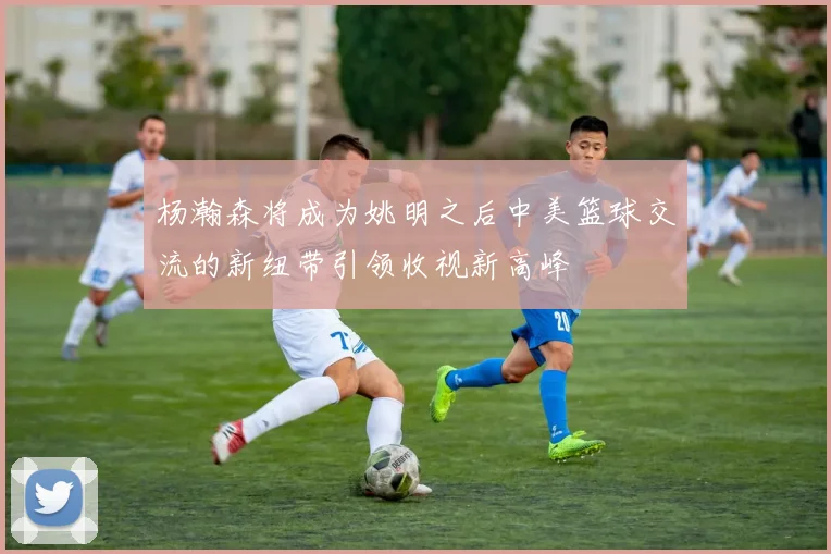 杨瀚森将成为姚明之后中美篮球交流的新纽带引领收视新高峰