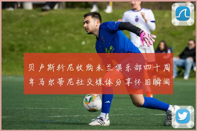 贝卢斯科尼收购米兰俱乐部四十周年马尔蒂尼社交媒体分享怀旧瞬间