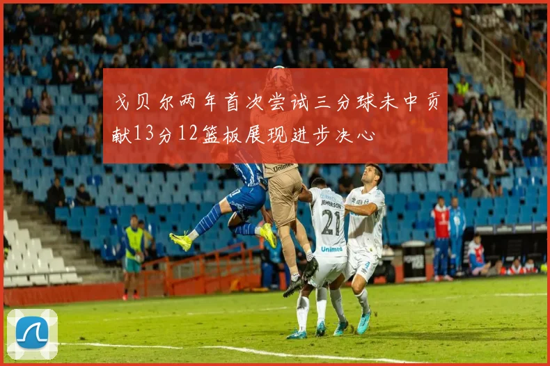 戈贝尔两年首次尝试三分球未中贡献13分12篮板展现进步决心