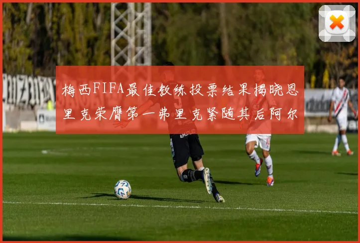 梅西FIFA最佳教练投票结果揭晓恩里克荣膺第一弗里克紧随其后阿尔特塔位列第三