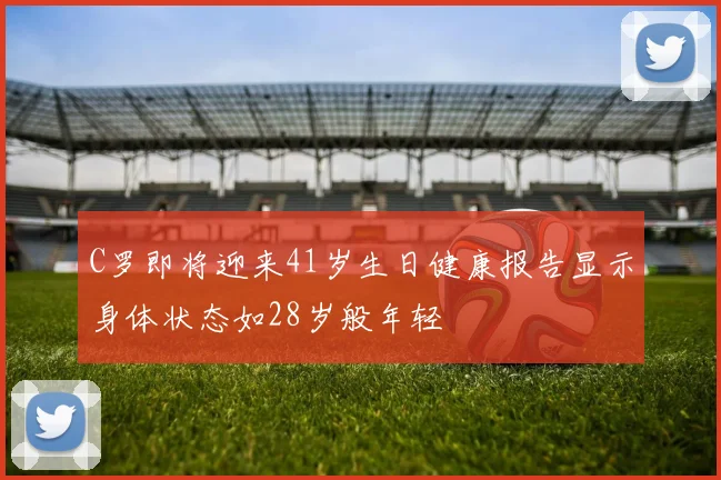 C罗即将迎来41岁生日健康报告显示身体状态如28岁般年轻