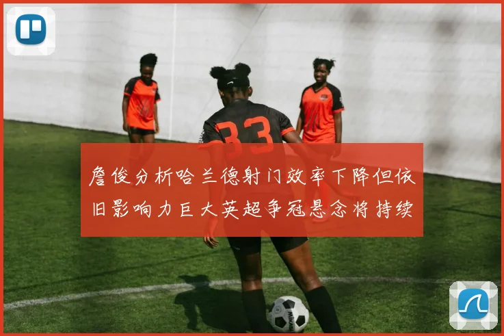 詹俊分析哈兰德射门效率下降但依旧影响力巨大英超争冠悬念将持续至五月
