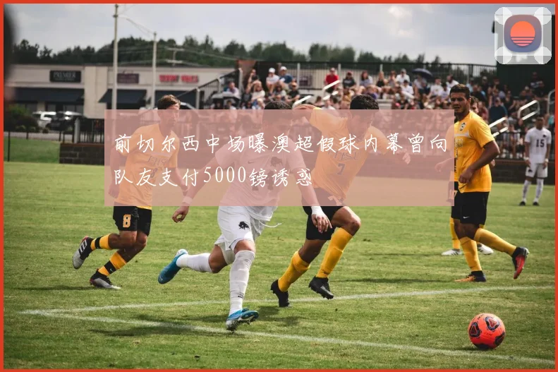 前切尔西中场曝澳超假球内幕曾向队友支付5000镑诱惑