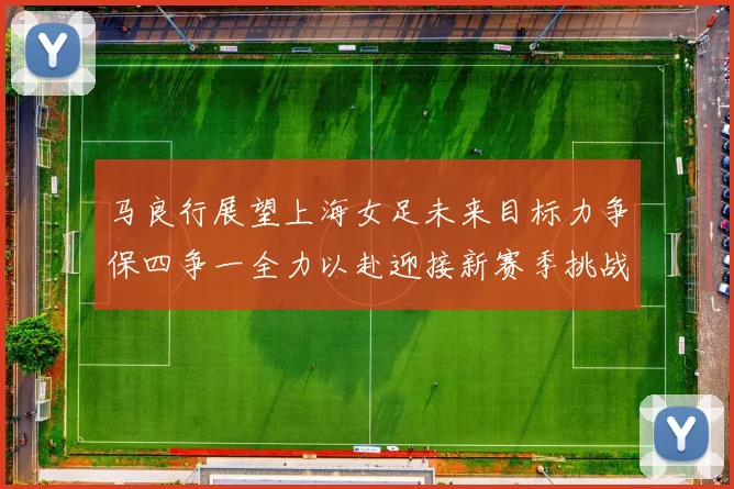 马良行展望上海女足未来目标力争保四争一全力以赴迎接新赛季挑战
