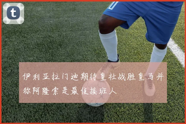 伊利亚拉门迪期待皇社战胜皇马并称阿隆索是最佳接班人