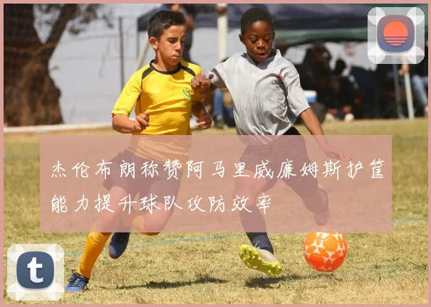 杰伦布朗称赞阿马里威廉姆斯护筐能力提升球队攻防效率