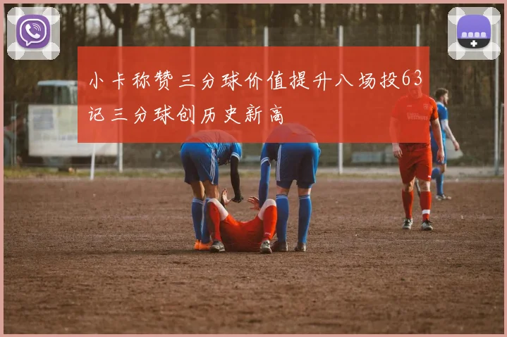 小卡称赞三分球价值提升八场投63记三分球创历史新高