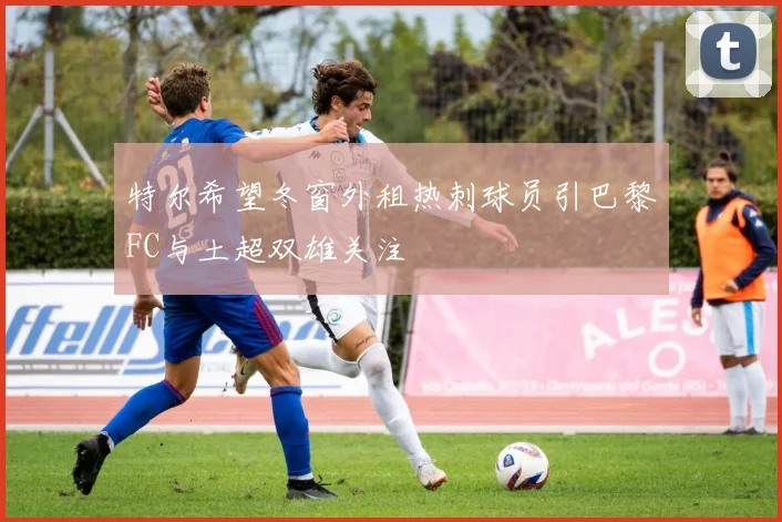 特尔希望冬窗外租热刺球员引巴黎FC与土超双雄关注