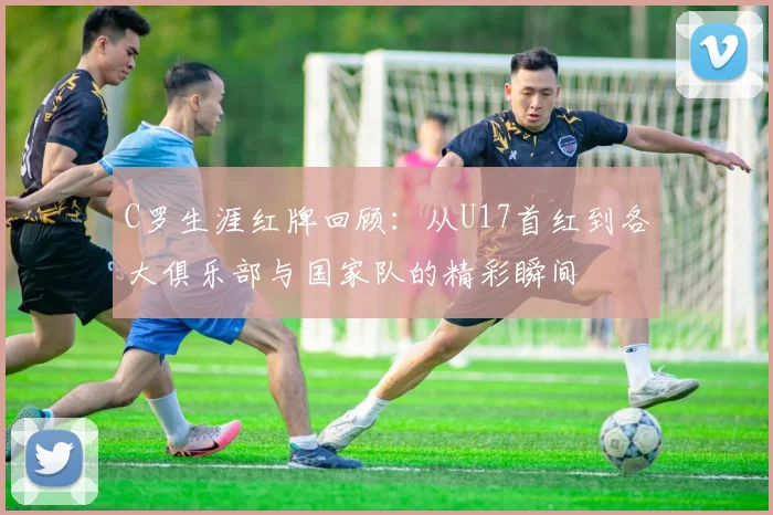 C罗生涯红牌回顾：从U17首红到各大俱乐部与国家队的精彩瞬间