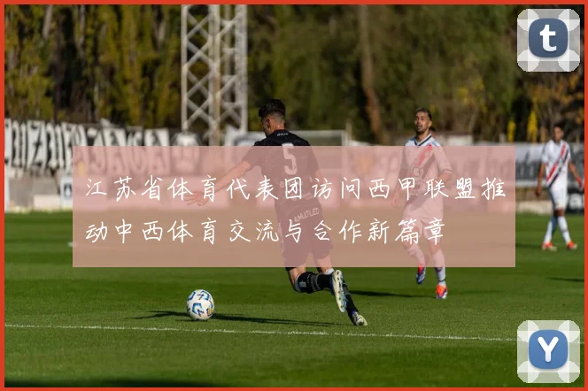 江苏省体育代表团访问西甲联盟推动中西体育交流与合作新篇章