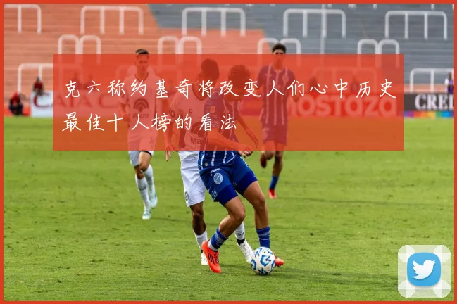 克六称约基奇将改变人们心中历史最佳十人榜的看法