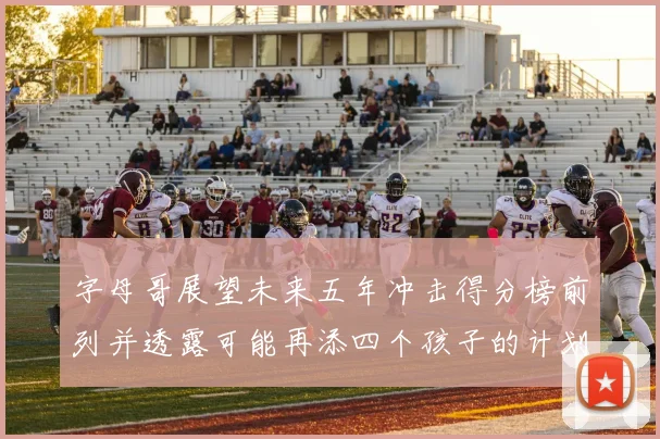 字母哥展望未来五年冲击得分榜前列并透露可能再添四个孩子的计划
