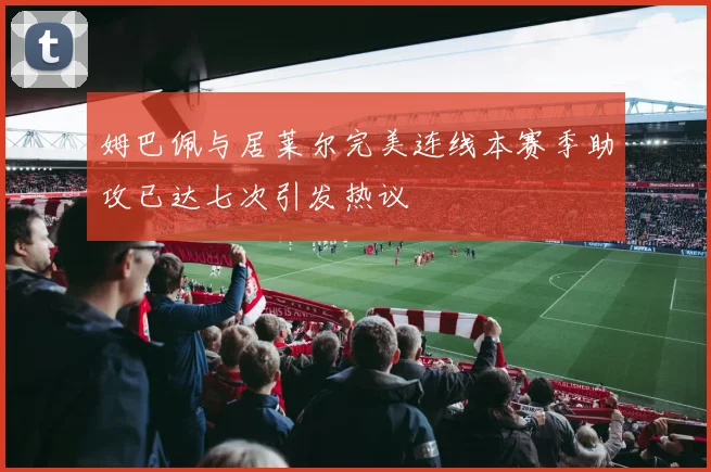 姆巴佩与居莱尔完美连线本赛季助攻已达七次引发热议