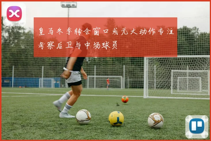 皇马冬季转会窗口或无大动作专注考察后卫与中场球员