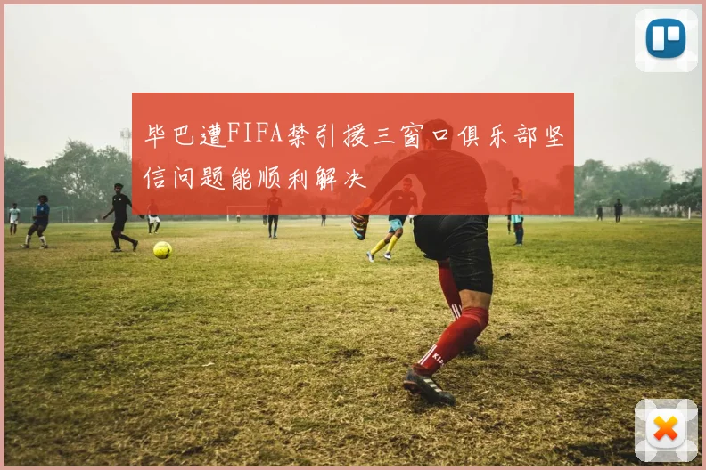 毕巴遭FIFA禁引援三窗口俱乐部坚信问题能顺利解决